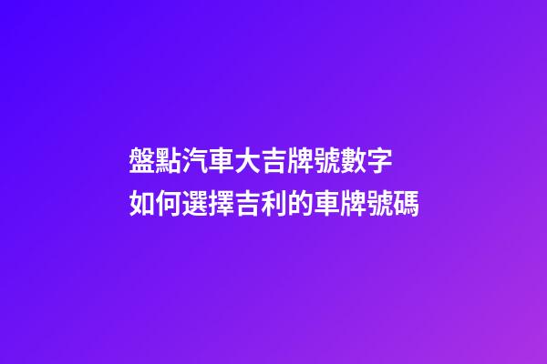 盤點汽車大吉牌號數字 如何選擇吉利的車牌號碼